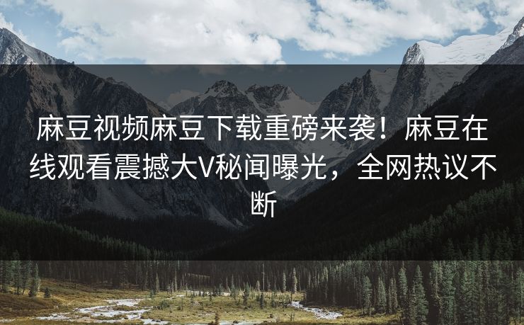 麻豆视频麻豆下载重磅来袭！麻豆在线观看震撼大V秘闻曝光，全网热议不断