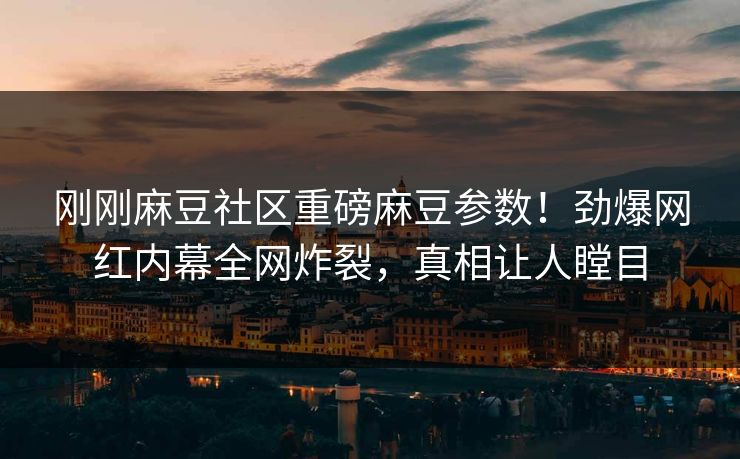 刚刚麻豆社区重磅麻豆参数！劲爆网红内幕全网炸裂，真相让人瞠目