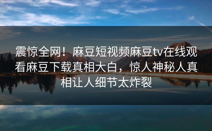 震惊全网！麻豆短视频麻豆tv在线观看麻豆下载真相大白，惊人神秘人真相让人细节太炸裂