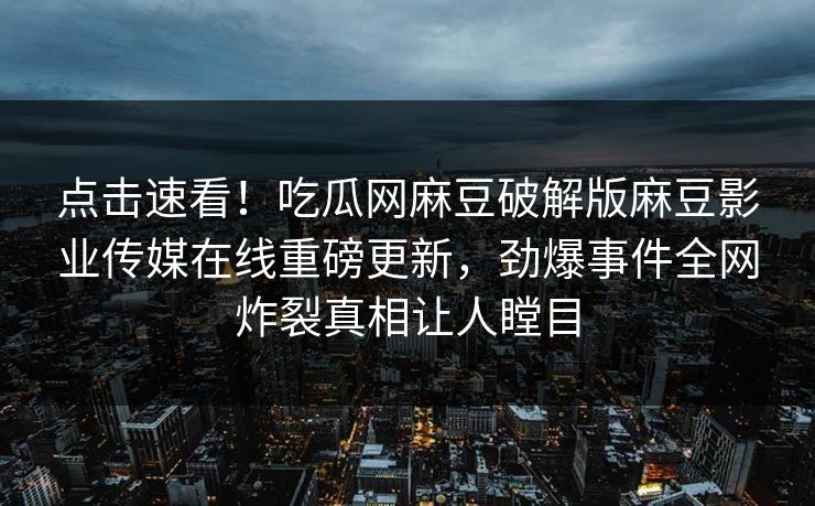 点击速看！吃瓜网麻豆破解版麻豆影业传媒在线重磅更新，劲爆事件全网炸裂真相让人瞠目