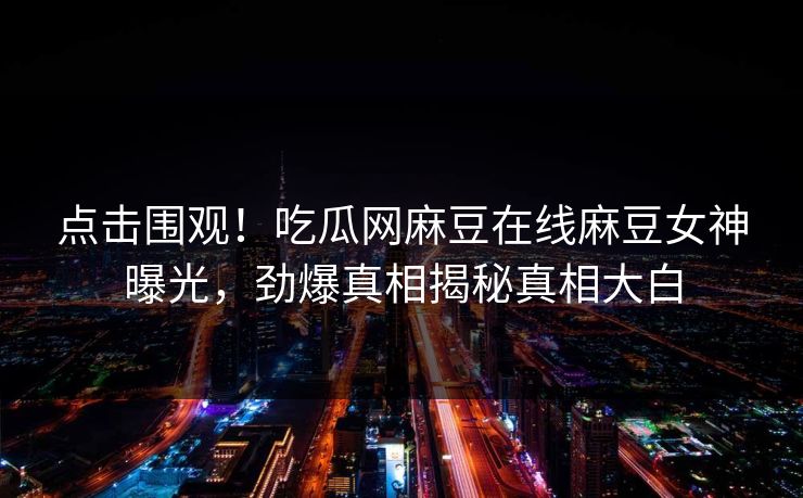 点击围观！吃瓜网麻豆在线麻豆女神曝光，劲爆真相揭秘真相大白