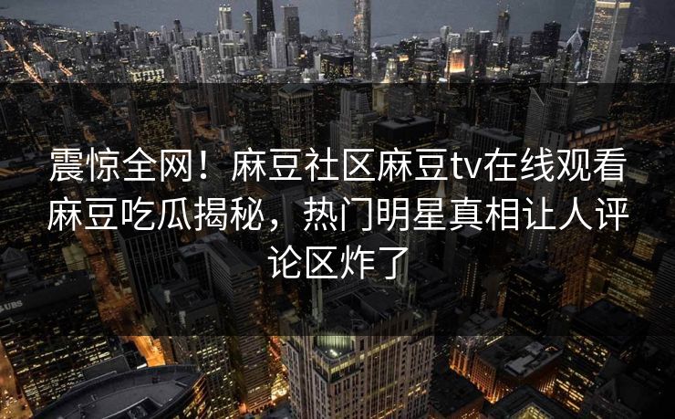震惊全网！麻豆社区麻豆tv在线观看麻豆吃瓜揭秘，热门明星真相让人评论区炸了