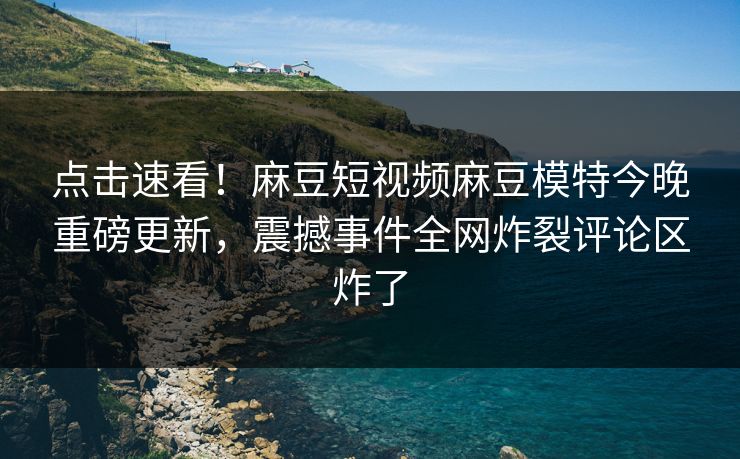 点击速看！麻豆短视频麻豆模特今晚重磅更新，震撼事件全网炸裂评论区炸了