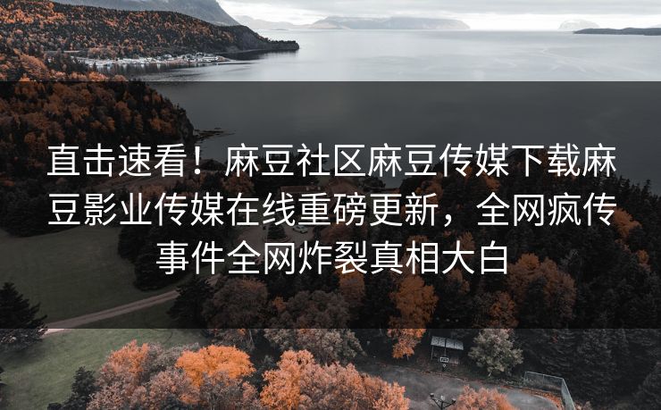 直击速看！麻豆社区麻豆传媒下载麻豆影业传媒在线重磅更新，全网疯传事件全网炸裂真相大白