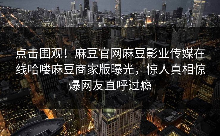 点击围观！麻豆官网麻豆影业传媒在线哈喽麻豆商家版曝光，惊人真相惊爆网友直呼过瘾