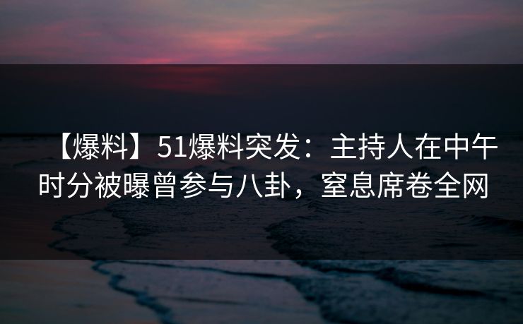 【爆料】51爆料突发：主持人在中午时分被曝曾参与八卦，窒息席卷全网