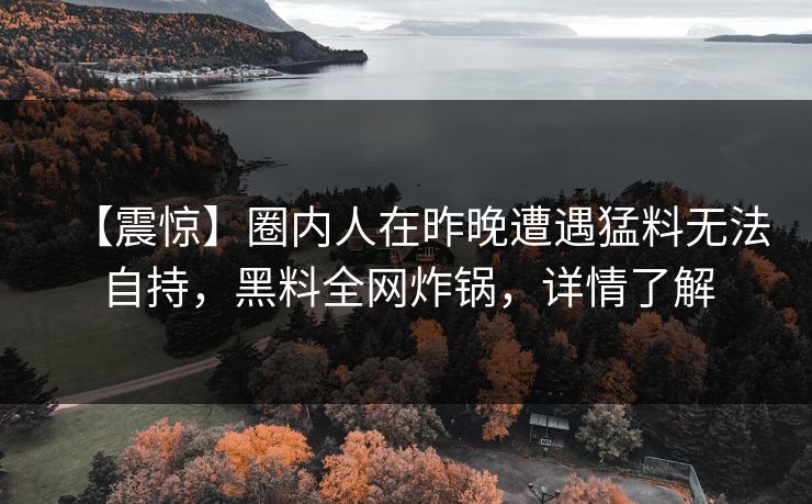 【震惊】圈内人在昨晚遭遇猛料无法自持，黑料全网炸锅，详情了解
