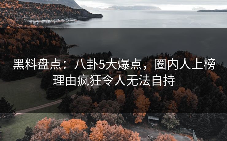 黑料盘点：八卦5大爆点，圈内人上榜理由疯狂令人无法自持