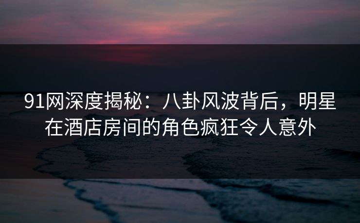 91网深度揭秘：八卦风波背后，明星在酒店房间的角色疯狂令人意外