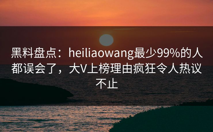 黑料盘点：heiliaowang最少99%的人都误会了，大V上榜理由疯狂令人热议不止
