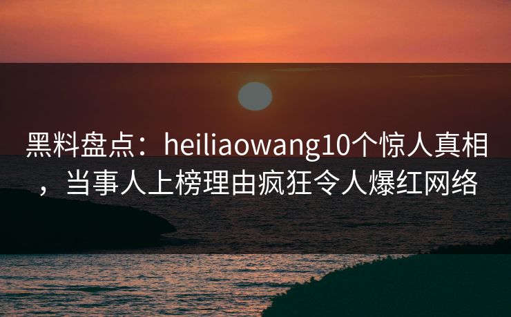 黑料盘点：heiliaowang10个惊人真相，当事人上榜理由疯狂令人爆红网络