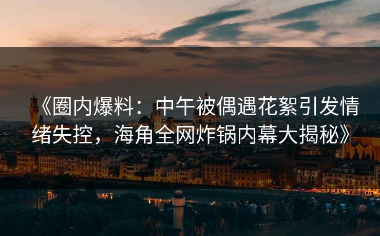 《圈内爆料：中午被偶遇花絮引发情绪失控，海角全网炸锅内幕大揭秘》