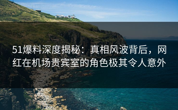51爆料深度揭秘：真相风波背后，网红在机场贵宾室的角色极其令人意外