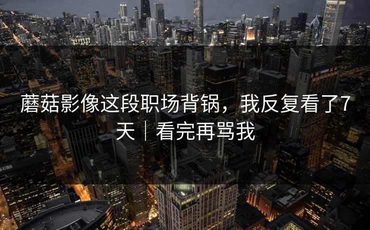 蘑菇影像这段职场背锅，我反复看了7天｜看完再骂我