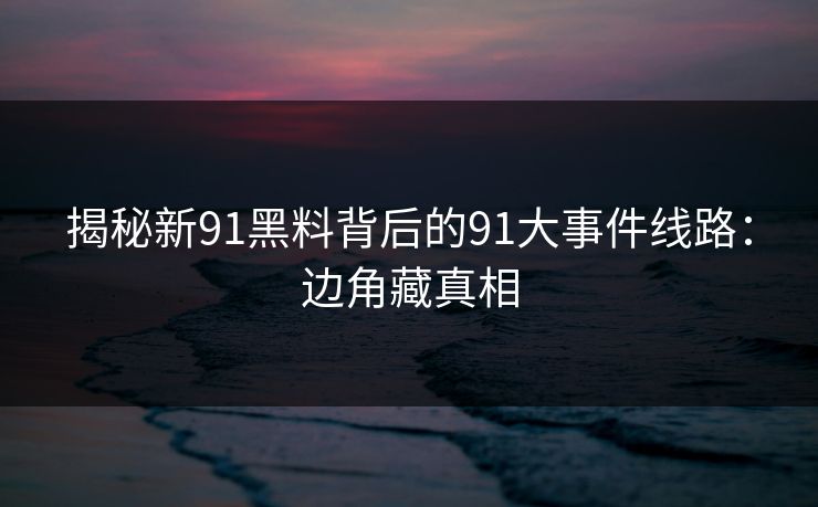 揭秘新91黑料背后的91大事件线路：边角藏真相