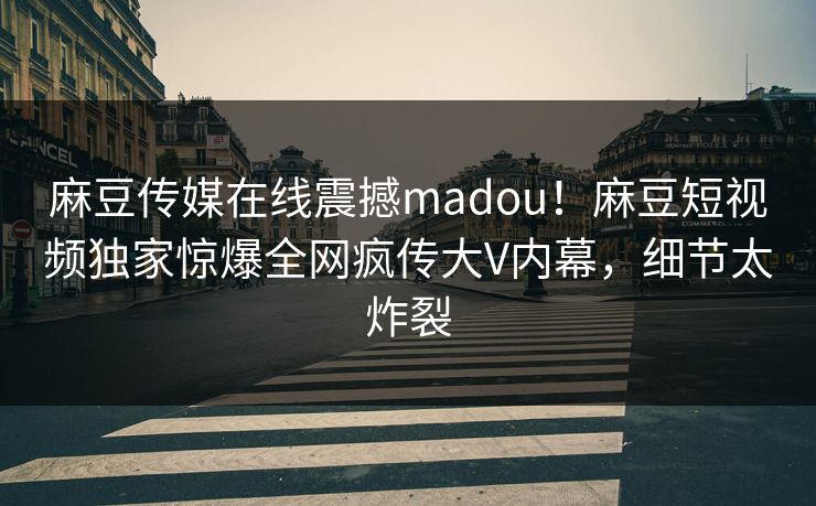麻豆传媒在线震撼madou！麻豆短视频独家惊爆全网疯传大V内幕，细节太炸裂