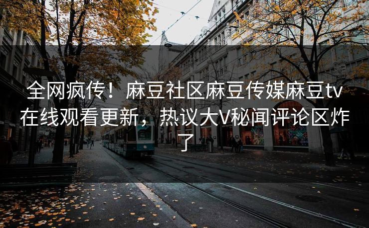 全网疯传！麻豆社区麻豆传媒麻豆tv在线观看更新，热议大V秘闻评论区炸了