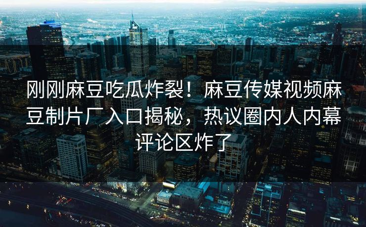 刚刚麻豆吃瓜炸裂！麻豆传媒视频麻豆制片厂入口揭秘，热议圈内人内幕评论区炸了