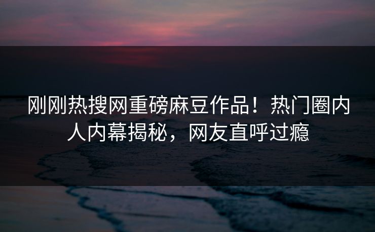 刚刚热搜网重磅麻豆作品！热门圈内人内幕揭秘，网友直呼过瘾