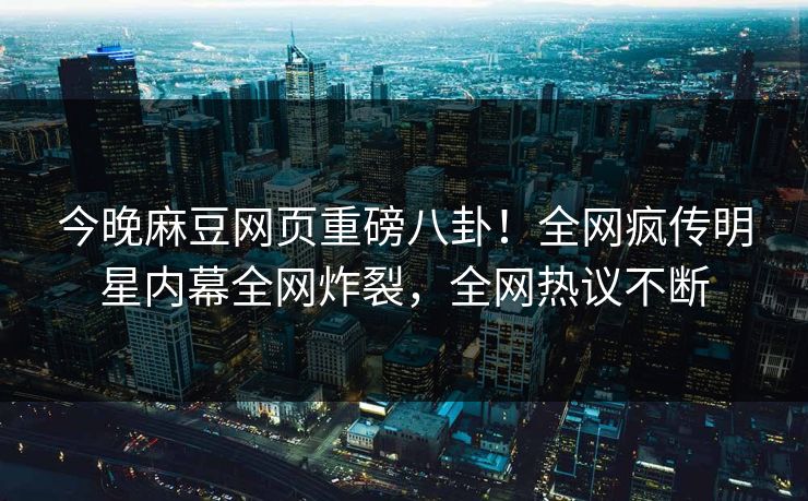 今晚麻豆网页重磅八卦！全网疯传明星内幕全网炸裂，全网热议不断