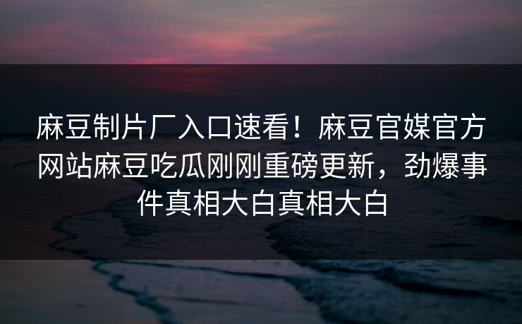 麻豆制片厂入口速看！麻豆官媒官方网站麻豆吃瓜刚刚重磅更新，劲爆事件真相大白真相大白