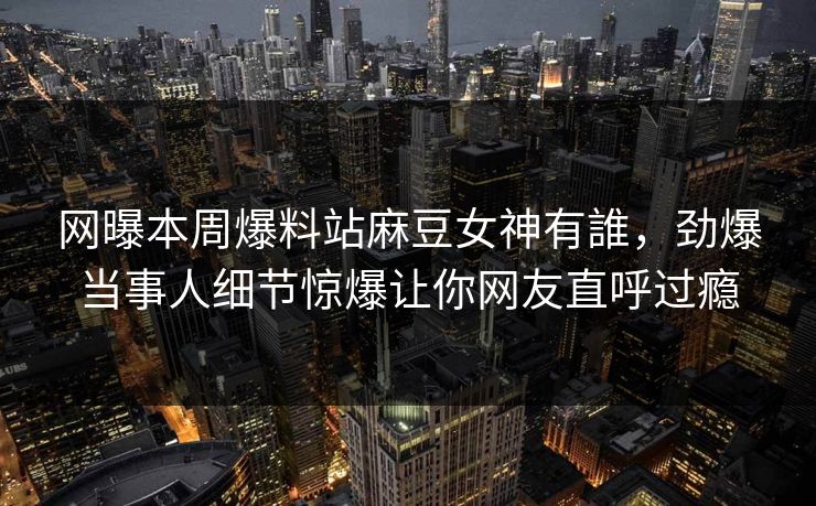 网曝本周爆料站麻豆女神有誰，劲爆当事人细节惊爆让你网友直呼过瘾