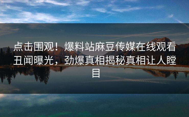 点击围观！爆料站麻豆传媒在线观看丑闻曝光，劲爆真相揭秘真相让人瞠目