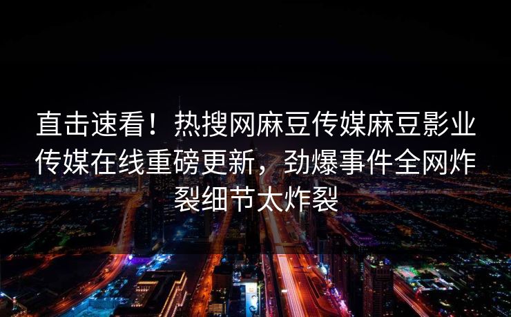 直击速看！热搜网麻豆传媒麻豆影业传媒在线重磅更新，劲爆事件全网炸裂细节太炸裂