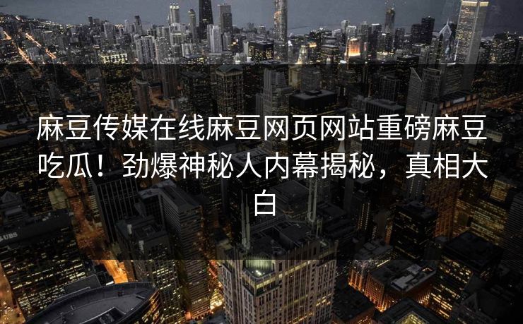 麻豆传媒在线麻豆网页网站重磅麻豆吃瓜！劲爆神秘人内幕揭秘，真相大白