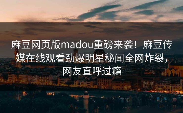 麻豆网页版madou重磅来袭！麻豆传媒在线观看劲爆明星秘闻全网炸裂，网友直呼过瘾