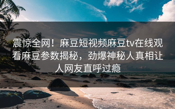 震惊全网！麻豆短视频麻豆tv在线观看麻豆参数揭秘，劲爆神秘人真相让人网友直呼过瘾