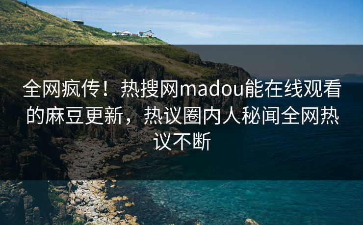 全网疯传！热搜网madou能在线观看的麻豆更新，热议圈内人秘闻全网热议不断
