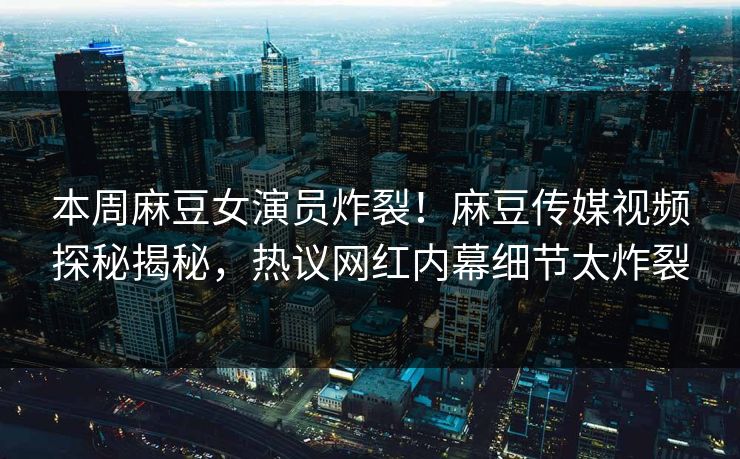 本周麻豆女演员炸裂！麻豆传媒视频探秘揭秘，热议网红内幕细节太炸裂