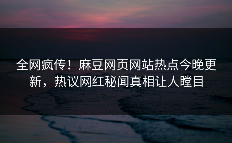全网疯传！麻豆网页网站热点今晚更新，热议网红秘闻真相让人瞠目