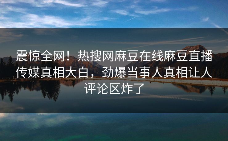 震惊全网！热搜网麻豆在线麻豆直播传媒真相大白，劲爆当事人真相让人评论区炸了