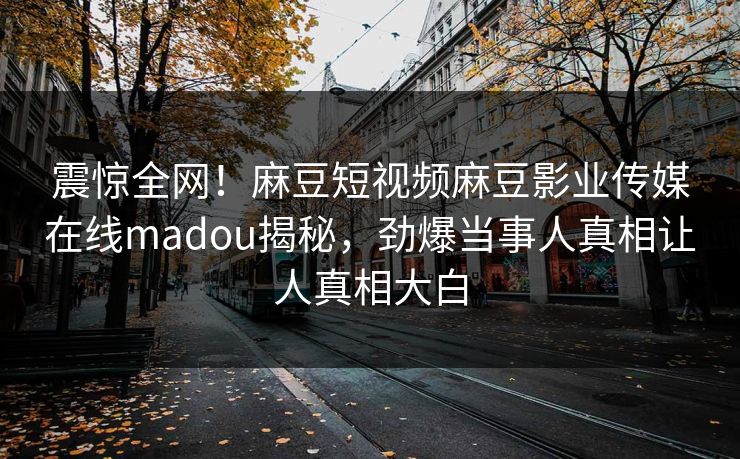 震惊全网！麻豆短视频麻豆影业传媒在线madou揭秘，劲爆当事人真相让人真相大白