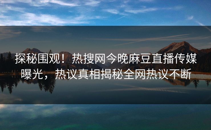 探秘围观！热搜网今晚麻豆直播传媒曝光，热议真相揭秘全网热议不断