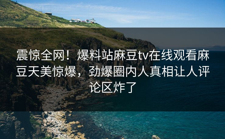 震惊全网！爆料站麻豆tv在线观看麻豆天美惊爆，劲爆圈内人真相让人评论区炸了
