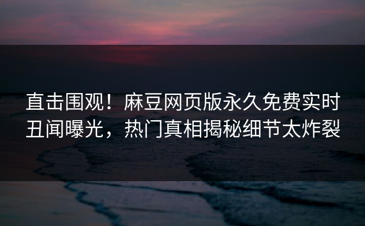 直击围观！麻豆网页版永久免费实时丑闻曝光，热门真相揭秘细节太炸裂