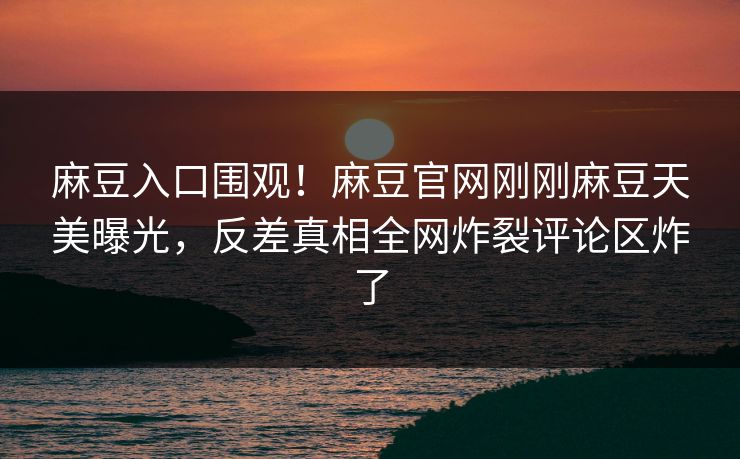 麻豆入口围观！麻豆官网刚刚麻豆天美曝光，反差真相全网炸裂评论区炸了