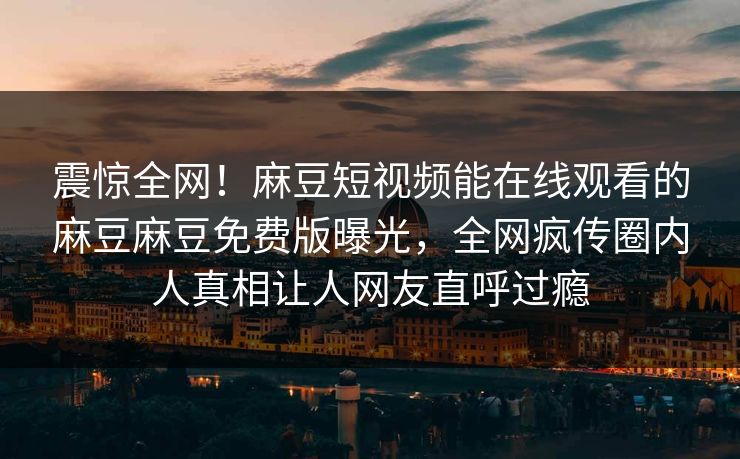 震惊全网！麻豆短视频能在线观看的麻豆麻豆免费版曝光，全网疯传圈内人真相让人网友直呼过瘾