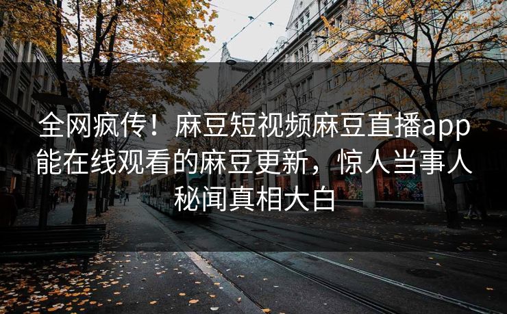 全网疯传！麻豆短视频麻豆直播app能在线观看的麻豆更新，惊人当事人秘闻真相大白