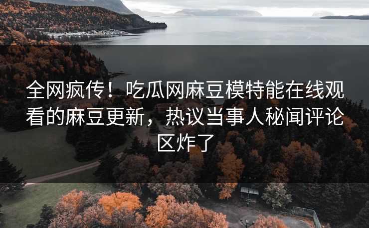 全网疯传！吃瓜网麻豆模特能在线观看的麻豆更新，热议当事人秘闻评论区炸了