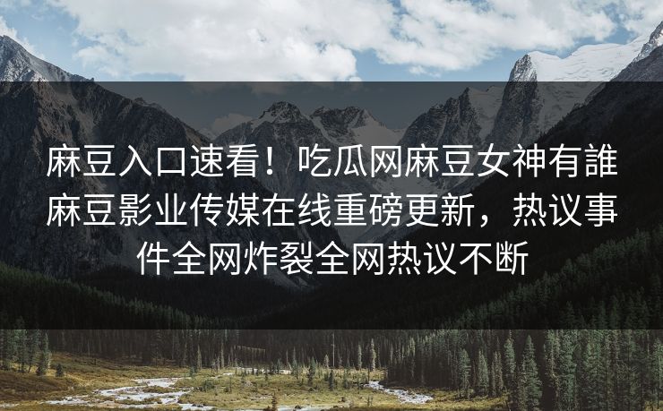麻豆入口速看！吃瓜网麻豆女神有誰麻豆影业传媒在线重磅更新，热议事件全网炸裂全网热议不断