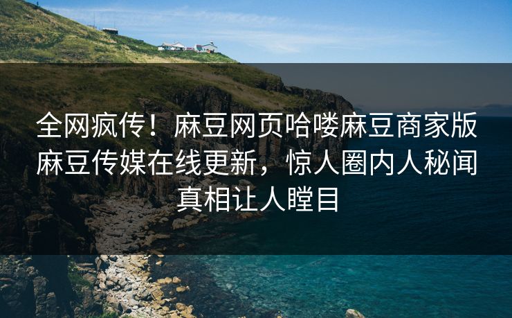 全网疯传！麻豆网页哈喽麻豆商家版麻豆传媒在线更新，惊人圈内人秘闻真相让人瞠目