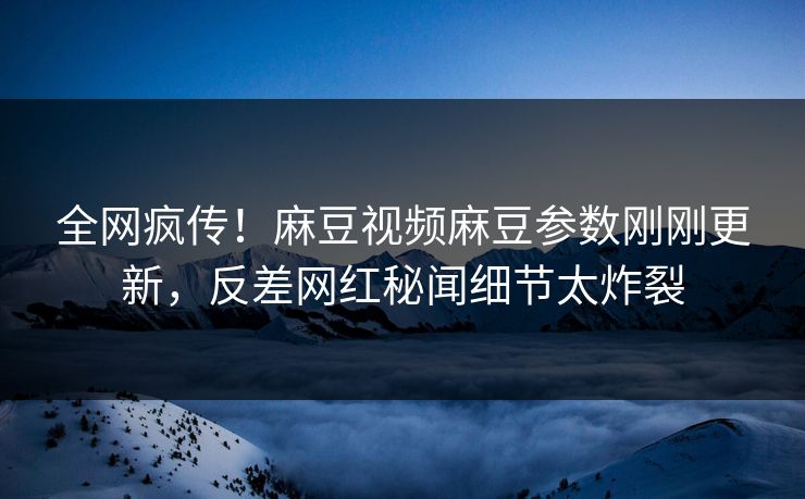 全网疯传！麻豆视频麻豆参数刚刚更新，反差网红秘闻细节太炸裂