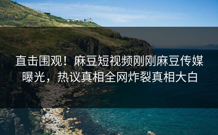 直击围观！麻豆短视频刚刚麻豆传媒曝光，热议真相全网炸裂真相大白