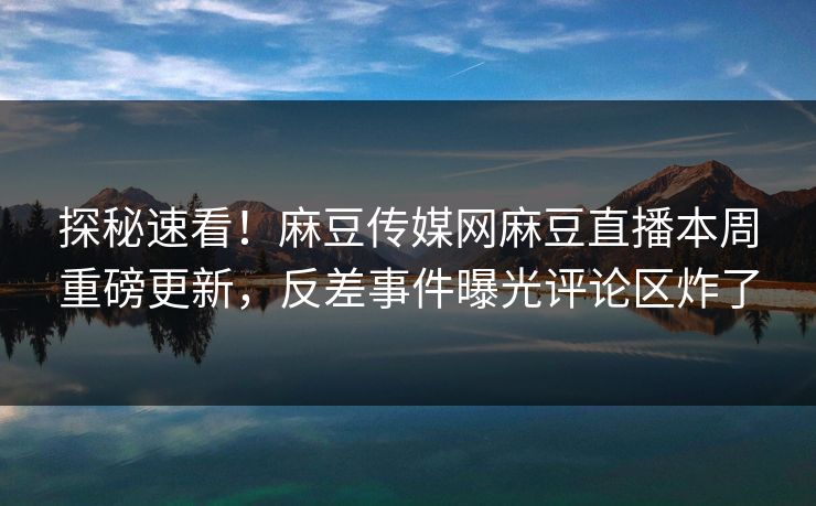 探秘速看！麻豆传媒网麻豆直播本周重磅更新，反差事件曝光评论区炸了