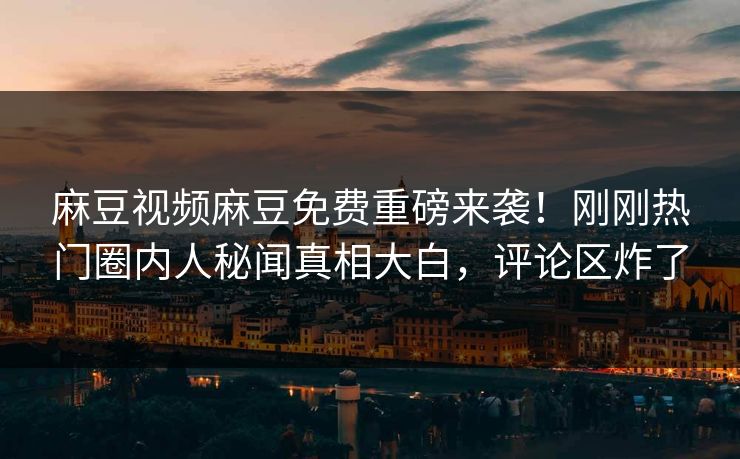 麻豆视频麻豆免费重磅来袭！刚刚热门圈内人秘闻真相大白，评论区炸了