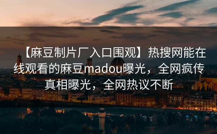 【麻豆制片厂入口围观】热搜网能在线观看的麻豆madou曝光，全网疯传真相曝光，全网热议不断